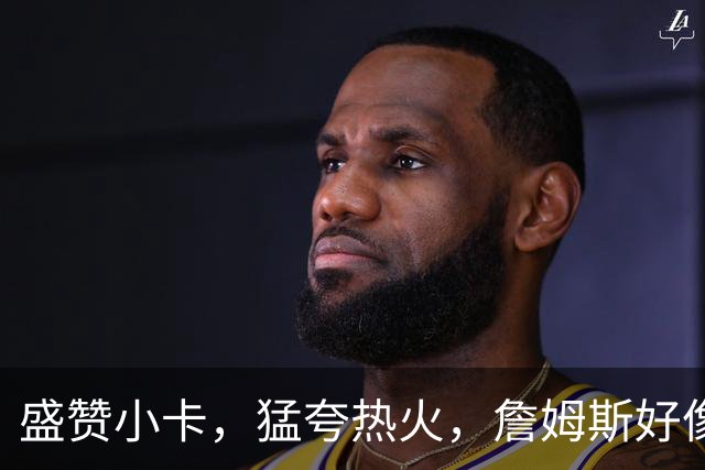 盛赞小卡，猛夸热火，詹姆斯好像怕了！一石二鸟，76人首发要换人了